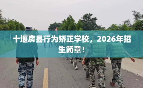 十堰房县行为矫正学校，2026年招生简章！