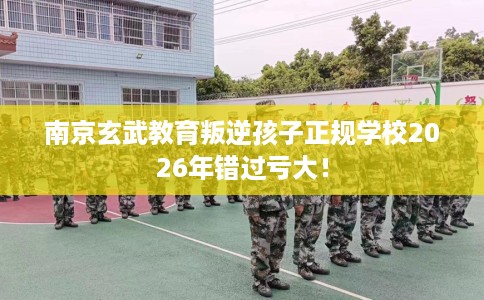 南京玄武教育叛逆孩子正规学校2026年错过亏大！