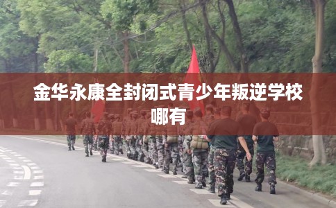 金华永康全封闭式青少年叛逆学校哪有