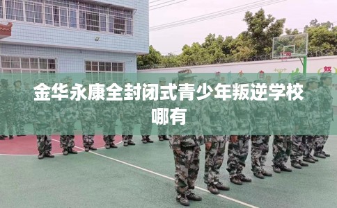 金华永康全封闭式青少年叛逆学校哪有