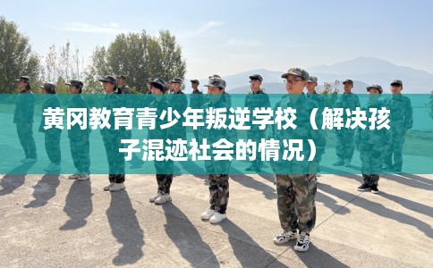 黄冈教育青少年叛逆学校（解决孩子混迹社会的情况）