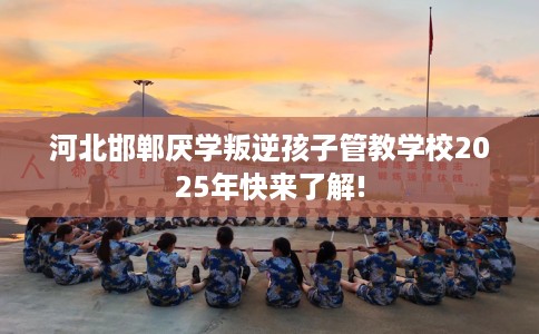 河北邯郸厌学叛逆孩子管教学校2025年快来了解!