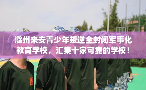 滁州来安青少年叛逆全封闭军事化教育学校，汇集十家可靠的学校！