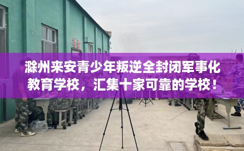 滁州来安青少年叛逆全封闭军事化教育学校，汇集十家可靠的学校！