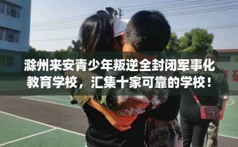 滁州来安青少年叛逆全封闭军事化教育学校，汇集十家可靠的学校！