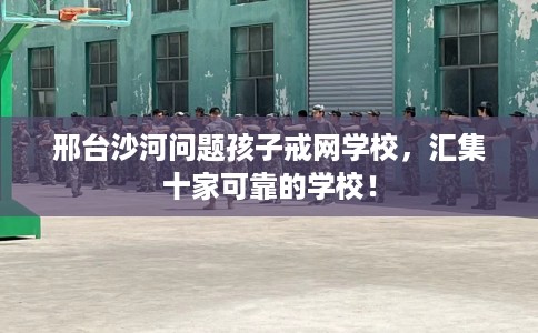 邢台沙河问题孩子戒网学校，汇集十家可靠的学校！