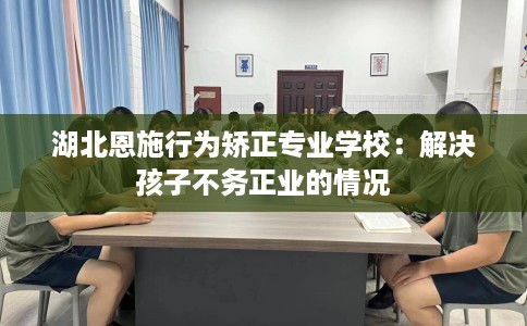 湖北恩施行为矫正专业学校：解决孩子不务正业的情况