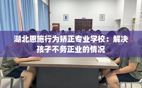 湖北恩施行为矫正专业学校：解决孩子不务正业的情况