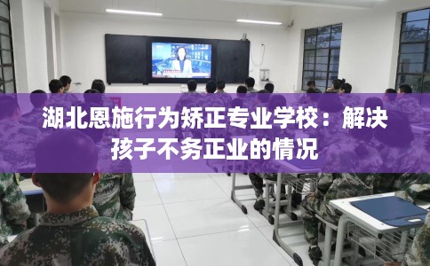 湖北恩施行为矫正专业学校：解决孩子不务正业的情况