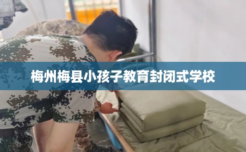 梅州梅县小孩子教育封闭式学校