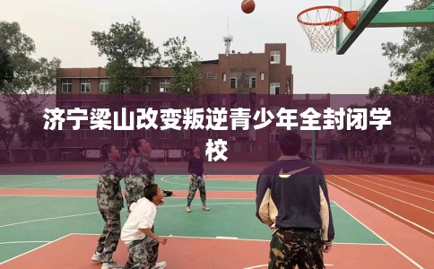 济宁梁山改变叛逆青少年全封闭学校