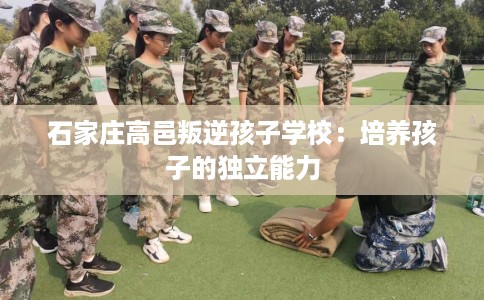 石家庄高邑叛逆孩子学校：培养孩子的独立能力