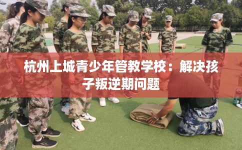 杭州上城青少年管教学校：解决孩子叛逆期问题