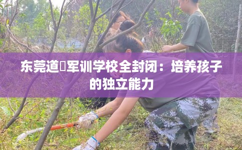 东莞道滘军训学校全封闭：培养孩子的独立能力