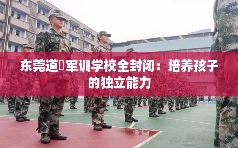 东莞道滘军训学校全封闭：培养孩子的独立能力