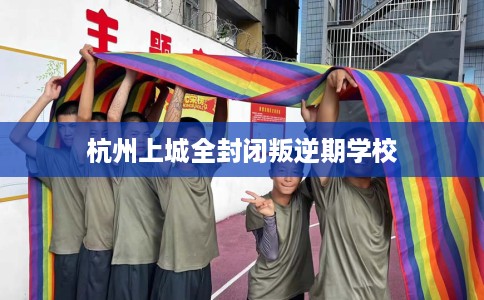 杭州上城全封闭叛逆期学校