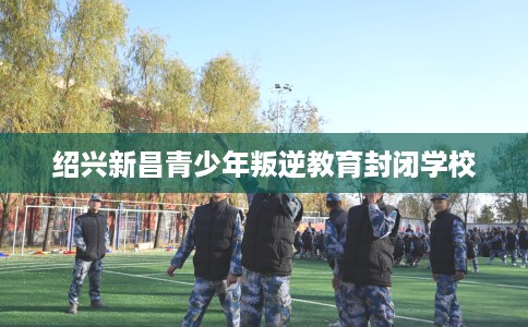 绍兴新昌青少年叛逆教育封闭学校