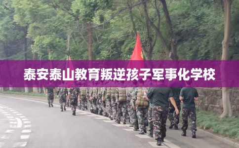 泰安泰山教育叛逆孩子军事化学校