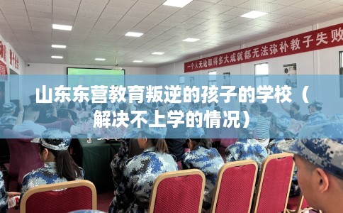 山东东营教育叛逆的孩子的学校（解决不上学的情况）