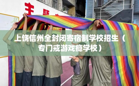 上饶信州全封闭寄宿制学校招生（专门戒游戏瘾学校）