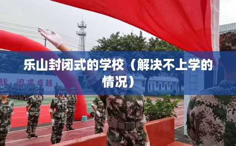 乐山封闭式的学校（解决不上学的情况）