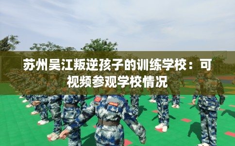 苏州吴江叛逆孩子的训练学校：可视频参观学校情况