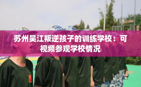 苏州吴江叛逆孩子的训练学校：可视频参观学校情况