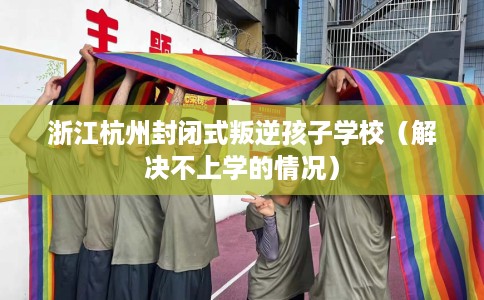 浙江杭州封闭式叛逆孩子学校（解决不上学的情况）
