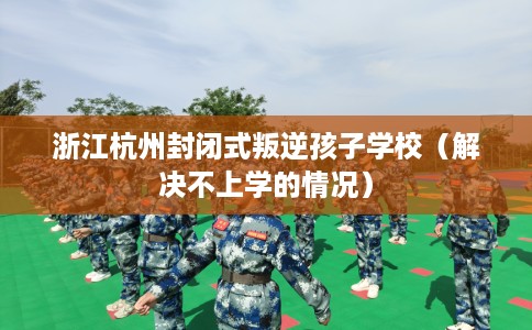 浙江杭州封闭式叛逆孩子学校（解决不上学的情况）