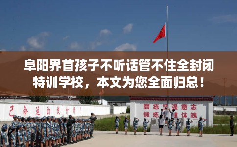 阜阳界首孩子不听话管不住全封闭特训学校，本文为您全面归总！