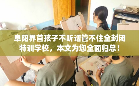 阜阳界首孩子不听话管不住全封闭特训学校，本文为您全面归总！