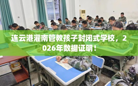 连云港灌南管教孩子封闭式学校，2026年数据证明！