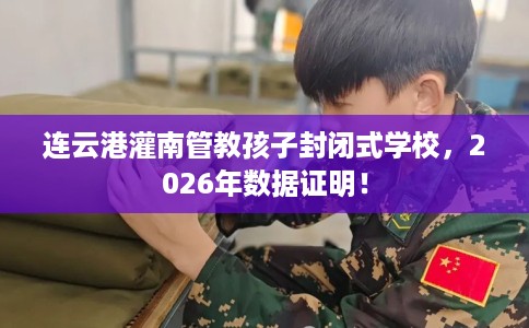 连云港灌南管教孩子封闭式学校，2026年数据证明！