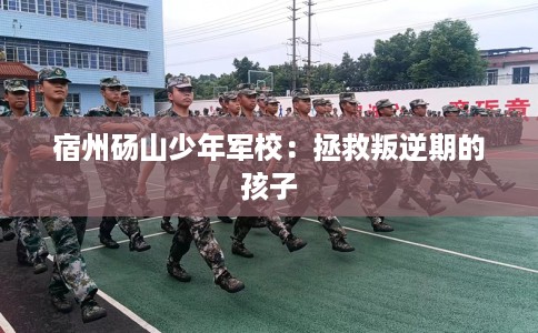 宿州砀山少年军校：拯救叛逆期的孩子