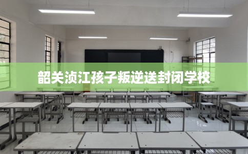 韶关浈江孩子叛逆送封闭学校