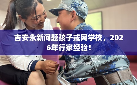 吉安永新问题孩子戒网学校，2026年行家经验！