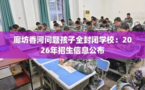 廊坊香河问题孩子全封闭学校：2026年招生信息公布