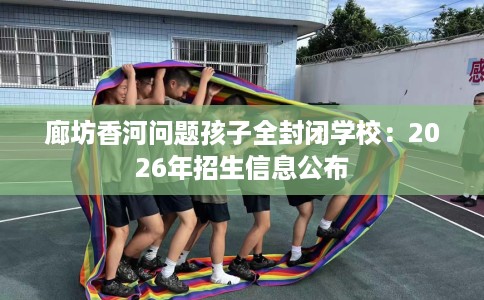 廊坊香河问题孩子全封闭学校：2026年招生信息公布
