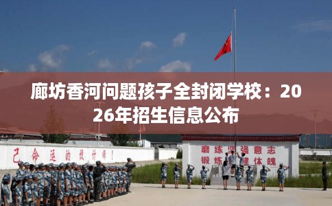 廊坊香河问题孩子全封闭学校：2026年招生信息公布