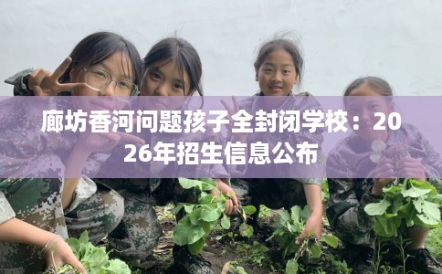 廊坊香河问题孩子全封闭学校：2026年招生信息公布