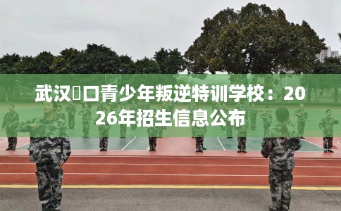 武汉硚口青少年叛逆特训学校：2026年招生信息公布