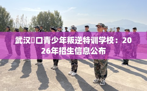 武汉硚口青少年叛逆特训学校：2026年招生信息公布