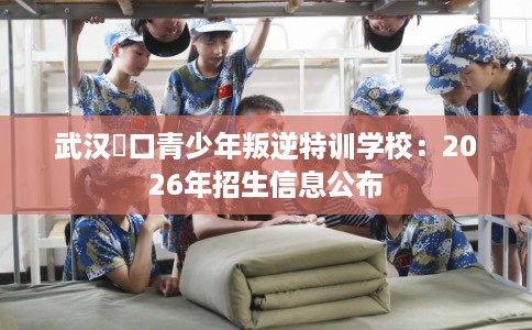 武汉硚口青少年叛逆特训学校：2026年招生信息公布