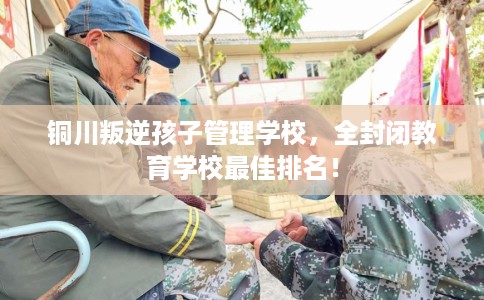 铜川叛逆孩子管理学校，全封闭教育学校最佳排名！