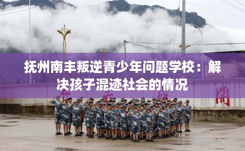 抚州南丰叛逆青少年问题学校：解决孩子混迹社会的情况