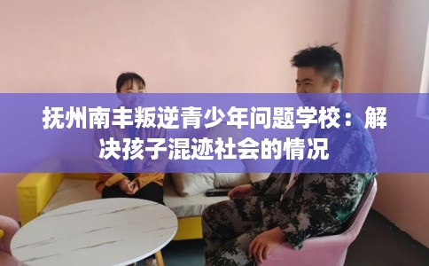 抚州南丰叛逆青少年问题学校：解决孩子混迹社会的情况