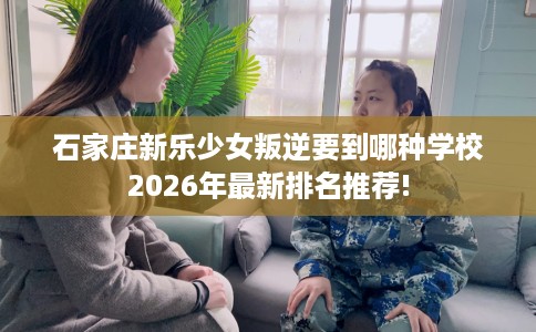石家庄新乐少女叛逆要到哪种学校2026年最新排名推荐!