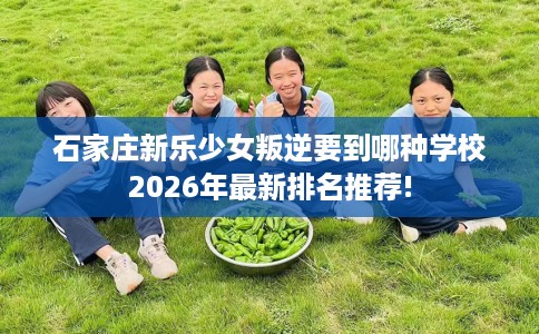 石家庄新乐少女叛逆要到哪种学校2026年最新排名推荐!