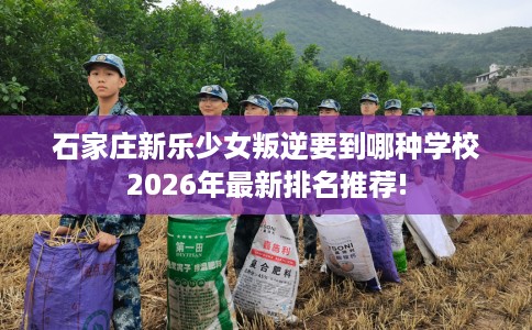 石家庄新乐少女叛逆要到哪种学校2026年最新排名推荐!