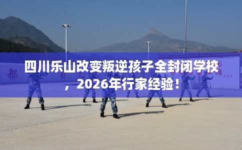 四川乐山改变叛逆孩子全封闭学校，2026年行家经验！
